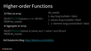 4) Aggregate an array
SELECT REDUCE(values, 0, (value, acc) -> value + acc) AS sum
FROM tbl_nested;
Ref Databricks Blog: http://dbricks.co/2rUKQ1A
3) Filter an array
SELECT FILTER(values, e -> e > 30) AS v
FROM tbl_nested;
tbl_nested
|-- key: long (nullable = false)
|-- values: array (nullable = false)
| |-- element: long (containsNull = false)
Higher-order Functions
 