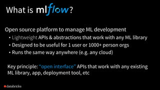 What is ?
Open source platform to manage ML development
• Lightweight APIs & abstractions that work with any ML library
• Designed to be useful for 1 user or 1000+ person orgs
• Runs the same way anywhere (e.g. any cloud)
Key principle: “open interface” APIs that work with any existing
ML library, app, deployment tool, etc
 