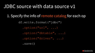 JDBC source with data source v1
df.write.format("jdbc")
.option("url", ...)
.option("dbtable", ...)
.option("driver", ...)
.save()
1. Specify the info of remote catalog for each op
 