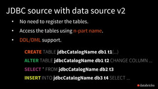 JDBC source with data source v2
• No need to register the tables.
• Access the tables using n-part name.
• DDL/DML support.
CREATE TABLE jdbcCatalogName.db1.t1(...)
ALTER TABLE jdbcCatalogName.db1.t2 CHANGE COLUMN ...
SELECT * FROM jdbcCatalogName.db2.t3
INSERT INTO jdbcCatalogName.db3.t4 SELECT ...
 