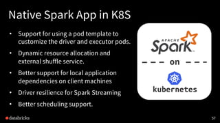 Native Spark App in K8S
• Support for using a pod template to
customize the driver and executor pods.
• Dynamic resource allocation and
external shuffle service.
• Better support for local application
dependencies on client machines
• Driver resilience for Spark Streaming
• Better scheduling support.
57
on
 