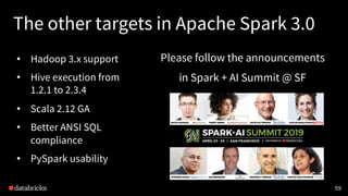 The other targets in Apache Spark 3.0
• Hadoop 3.x support
• Hive execution from
1.2.1 to 2.3.4
• Scala 2.12 GA
• Better ANSI SQL
compliance
• PySpark usability
59
Please follow the announcements
in Spark + AI Summit @ SF
 