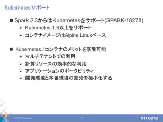 © 2018 NTT DATA Corporation 17
 Spark 2.3からはKubernetesをサポート(SPARK-18278)
 Kubernetes 1.6以上をサポート
 コンテナイメージはAlpine Linuxベース
 Kubernetes / コンテナのメリットを享受可能
 マルチテナントでの利用
 計算リソースの効率的な利用
 アプリケーションのポータビリティ
 開発環境と本番環境の差分を極小化する
Kubernetesサポート
 