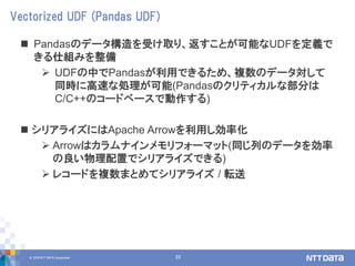 © 2018 NTT DATA Corporation 23
 Pandasのデータ構造を受け取り、返すことが可能なUDFを定義で
きる仕組みを整備
 UDFの中でPandasが利用できるため、複数のデータ対して
同時に高速な処理が可能(Pandasのクリティカルな部分は
C/C++のコードベースで動作する)
 シリアライズにはApache Arrowを利用し効率化
 Arrowはカラムナインメモリフォーマット(同じ列のデータを効率
の良い物理配置でシリアライズできる)
 レコードを複数まとめてシリアライズ / 転送
Vectorized UDF (Pandas UDF)
 