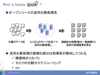 © 2018 NTT DATA Corporation 3
 オープンソースの並列分散処理系
 並列分散処理の面倒な部分は処理系が解決してくれる
 障害時のリカバリ
 タスクの分割やスケジューリング
 etc
What is Apache ?
大量のデータを たくさんのサーバを並べて
並列分散処理し、
現実的な時間(数分～数時間)で
目的の処理結果を得る
 