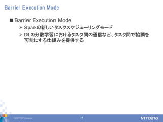 © 2018 NTT DATA Corporation 34
 Barrier Execution Mode
 Sparkの新しいタスクスケジューリングモード
 DLの分散学習におけるタスク間の通信など、タスク間で協調を
可能にする仕組みを提供する
Barrier Execution Mode
 