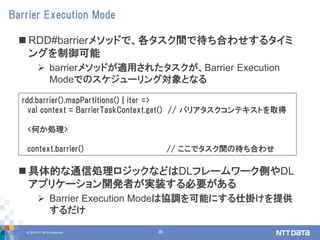 © 2018 NTT DATA Corporation 36
 RDD#barrierメソッドで、各タスク間で待ち合わせするタイミ
ングを制御可能
 barrierメソッドが適用されたタスクが、Barrier Execution
Modeでのスケジューリング対象となる
 具体的な通信処理ロジックなどはDLフレームワーク側やDL
アプリケーション開発者が実装する必要がある
 Barrier Execution Modeは協調を可能にする仕掛けを提供
するだけ
Barrier Execution Mode
rdd.barrier().mapPartitions() { iter =>
val context = BarrierTaskContext.get() // バリアタスクコンテキストを取得
<何か処理>
context.barrier() // ここでタスク間の待ち合わせ
 
