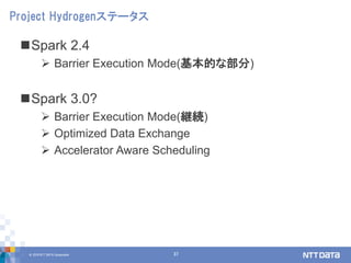 © 2018 NTT DATA Corporation 37
Spark 2.4
 Barrier Execution Mode(基本的な部分)
Spark 3.0?
 Barrier Execution Mode(継続)
 Optimized Data Exchange
 Accelerator Aware Scheduling
Project Hydrogenステータス
 