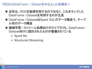 © 2018 NTT DATA Corporation 7
 近年は、RDDを直接利用するのではなく、これをラップした
DataFrame / Datasetを利用するのが主流
 DataFrame / DatasetはSpark SQLのデータ構造で、テーブ
ル状のデータ構造
 機械学習 / ストリーム処理向けのライブラリも、DataFrame /
Dataset向けに設計されたものが整備されている
 Spark ML
 Structured Streaming
RDDからDataFrame / Datasetを中心とした処理系へ
 