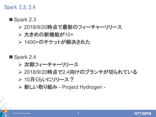 © 2018 NTT DATA Corporation 9
 Spark 2.3
 2018/9/20時点で最新のフィーチャーリリース
 大きめの新機能が10+
 1400+のチケットが解決された
 Spark 2.4
 次期フィーチャーリリース
 2018/9/20時点で2.4向けのブランチが切られている
 10月くらいにリリース？
 新しい取り組み - Project Hydrogen -
Spark 2.3, 2.4
 