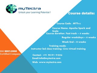 Unlock your Learning Potential !
ISO 9001:2008
Certified Company
Course details:
Course Code : MYT953
Course Name :Apache Spark and
Scala
Course duration: Fast track – 4 weeks
Regular weekdays – 6 weeks
Week End – 8 weeks
Training mode:
instructor led class training | Live virtual training
Contact: +91 90191 91856
Email:info@mytectra.com
Web: www.mytectra.com
 