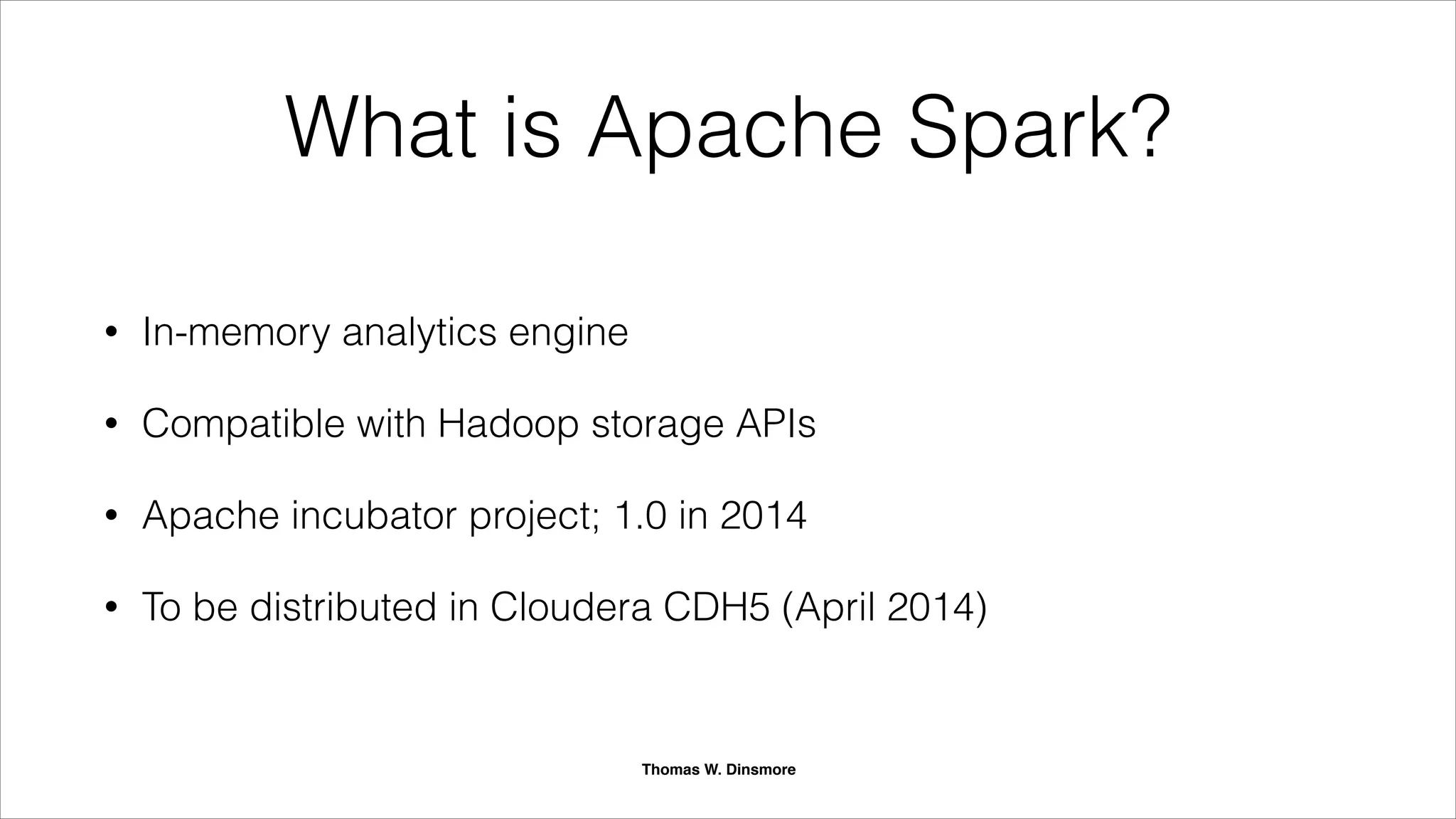 What is Apache Spark?
• Distributed in-memory analytics engine
• Runs in standalone clusters or Hadoop
• Fully compatible with Hadoop
storage APIs
• Runs under YARN
• Top-level Apache project
• Supported in all major Hadoop distros
• Open source and vendor neutral
Thomas W. Dinsmore
 