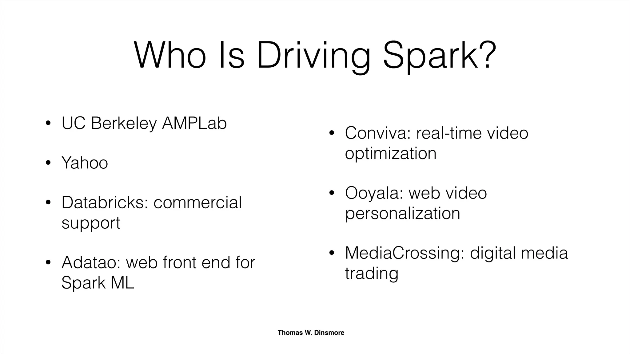SAP
Support
Spark Timeline
+ + + + +2009 2010 2011 2012 2013 2014 ++
Project begins Open sourced
Spark Summit 2013
Spark Summit 2013
Apache Incubator
Apache Top-Level
Cloudera
Support
MapR
Support
Horton
Support
Thomas W. Dinsmore
News cascade
starting late last year.
 