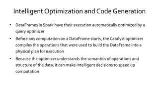 Intelligent Optimization and Code Generation
• DataFrames in Spark have their execution automatically optimized by a
query optimizer
• Before any computation on a DataFrame starts, the Catalyst optimizer
compiles the operations that were used to build the DataFrame into a
physical plan for execution
• Because the optimizer understands the semantics of operations and
structure of the data, it can make intelligent decisions to speed up
computation
 