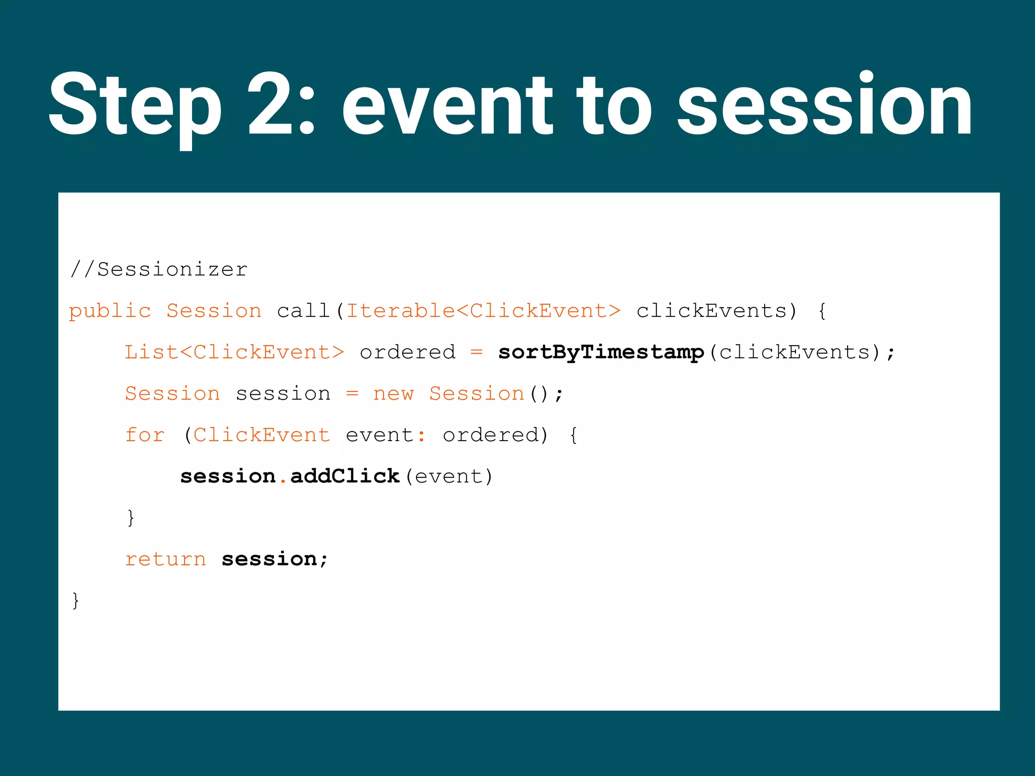 Step 2: event to session
//Sessionizer
public Session call(Iterable<ClickEvent> clickEvents) {
List<ClickEvent> ordered = sortByTimestamp(clickEvents);
Session session = new Session();
for (ClickEvent event: ordered) {
session.addClick(event)
}
return session;
}
 