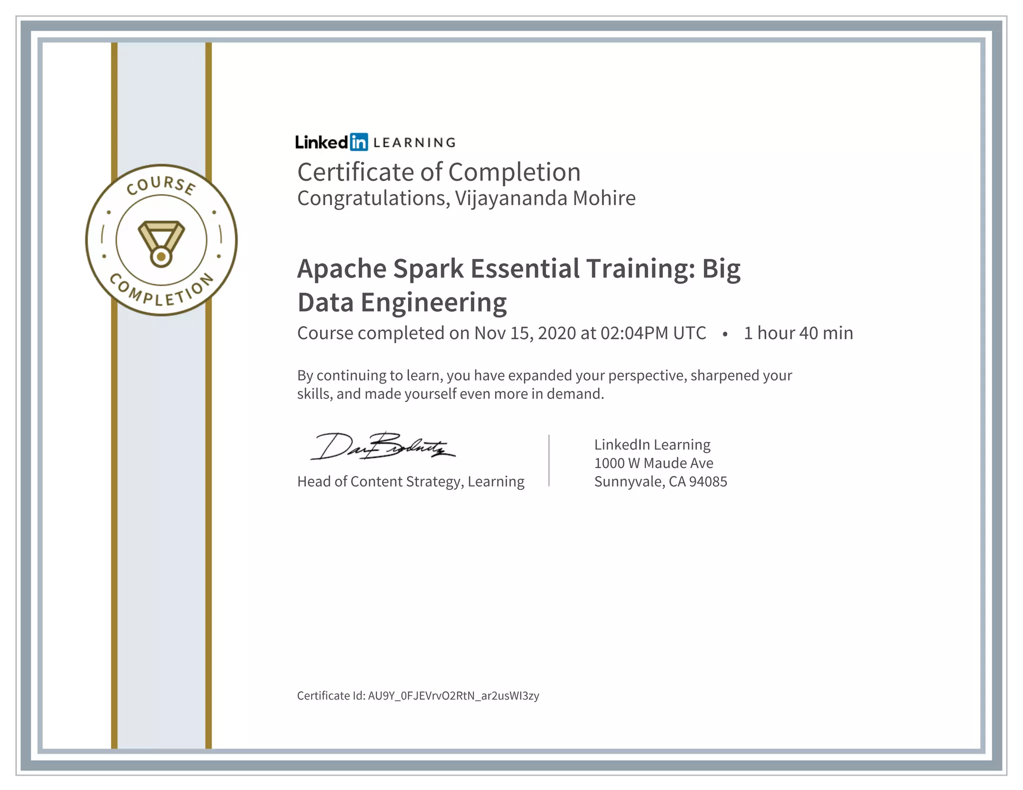 Certificate of Completion
Congratulations, Vijayananda Mohire
Apache Spark Essential Training: Big
Data Engineering
Course completed on Nov 15, 2020 at 02:04PM UTC • 1 hour 40 min
By continuing to learn, you have expanded your perspective, sharpened your
skills, and made yourself even more in demand.
Head of Content Strategy, Learning
LinkedIn Learning
1000 W Maude Ave
Sunnyvale, CA 94085
Certificate Id: AU9Y_0FJEVrvO2RtN_ar2usWI3zy