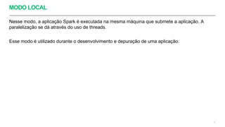 MODO LOCAL
Nesse modo, a aplicação Spark é executada na mesma máquina que submete a aplicação. A
paralelização se dá através do uso de threads.
Esse modo é utilizado durante o desenvolvimento e depuração de uma aplicação.
10
 