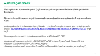 A APLICAÇÃO SPARK
Uma aplicação Spark é composta (logicamente) por um processo Driver e vários processos
Executors.
Geralmente o utilizamos o seguinte comando para submeter uma aplicação Spark num cluster
Yarn:
sudo spark-submit --class com.thoughtworks.core.JobsExample --master yarn --deploy-mode
cluster s3://com.thoughtworks.training.de.recife/facilitador/de-training-0.1-SNAPSHOT.jar arg1
arg2
Ou o seguinte comando quando quero utilizar a API do AWS EMR:
aws emr add-steps --cluster-id j-2AXXXXXXGAPLF --steps Type=Spark,Name="Spark
Program”,ActionOnFailure=CONTINUE,Args=[--
class,org.apache.spark.examples.SparkPi,/usr/lib/spark/lib/spark-examples.jar,arg1,arg2]
11
 