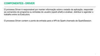 COMPONENTES - DRIVER
O processo Driver é responsável por manter informação sobre o estado da aplicação, responder
ao comandos do programa ou entradas do usuário (spark-shell) e analisar, distribuir e agendar o
trabalho entre os Executors.
O processo Driver contem o ponto de entrada para a API do Spark chamado de SparkSession.
12
 