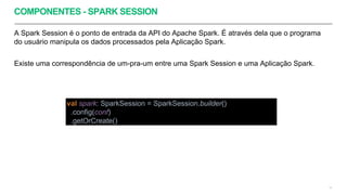 COMPONENTES - SPARK SESSION
A Spark Session é o ponto de entrada da API do Apache Spark. É através dela que o programa
do usuário manipula os dados processados pela Aplicação Spark.
Existe uma correspondência de um-pra-um entre uma Spark Session e uma Aplicação Spark.
13
val spark: SparkSession = SparkSession.builder()
.config(conf)
.getOrCreate()
 