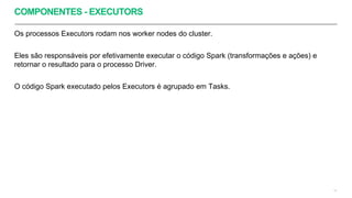 COMPONENTES - EXECUTORS
Os processos Executors rodam nos worker nodes do cluster.
Eles são responsáveis por efetivamente executar o código Spark (transformações e ações) e
retornar o resultado para o processo Driver.
O código Spark executado pelos Executors é agrupado em Tasks.
14
 