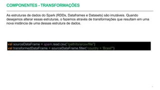 COMPONENTES - TRANSFORMAÇÕES
As estruturas de dados do Spark (RDDs, Dataframes e Datasets) são imutáveis. Quando
desejamos alterar essas estruturas, o fazemos através de transformações que resultam em uma
nova instância de uma dessas estrutura de dados.
15
val sourceDataFrame = spark.read.csv("/path/to/a/csv/file")
val transformedDataFrame = sourceDataFrame.filter(“country = 'Brasil'")
 