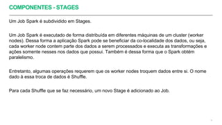 COMPONENTES - STAGES
Um Job Spark é subdividido em Stages.
Um Job Spark é executado de forma distribuída em diferentes máquinas de um cluster (worker
nodes). Dessa forma a aplicação Spark pode se beneficiar da co-localidade dos dados, ou seja,
cada worker node contem parte dos dados a serem processados e executa as transformações e
ações somente nesses nos dados que possui. Também é dessa forma que o Spark obtém
paralelismo.
Entretanto, algumas operações requerem que os worker nodes troquem dados entre si. O nome
dado à essa troca de dados é Shuffle.
Para cada Shuffle que se faz necessário, um novo Stage é adicionado ao Job.
19
 
