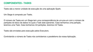 COMPONENTES - TASKS
Tasks são a menor unidade de execução de uma aplicação Spark.
Um Stage é composto por Tasks.
O número de Tasks em um Stage tem uma correspondência de um-pra-um com o número de
partições do bloco de dados no qual a Task está operando. Caso tenhamos uma partição,
teremos uma Task. Caso tenhamos mil partições, teremos mil Tasks.
Tasks são enviadas para execução pelos Executors.
Controlando o número de Tasks nós controlamos o paralelismo da nossa Aplicação.
24
 