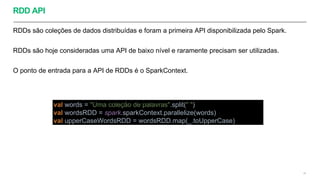 RDD API
RDDs são coleções de dados distribuídas e foram a primeira API disponibilizada pelo Spark.
RDDs são hoje consideradas uma API de baixo nível e raramente precisam ser utilizadas.
O ponto de entrada para a API de RDDs é o SparkContext.
28
val words = "Uma coleção de palavras".split(" ")
val wordsRDD = spark.sparkContext.parallelize(words)
val upperCaseWordsRDD = wordsRDD.map(_.toUpperCase)
 