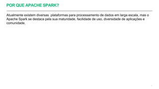 POR QUE APACHE SPARK?
Atualmente existem diversas plataformas para processamento de dados em larga escala, mas o
Apache Spark se destaca pela sua maturidade, facilidade de uso, diversidade de aplicações e
comunidade.
3
 