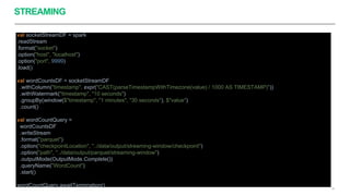 STREAMING
39
val socketStreamDF = spark
.readStream
.format("socket")
.option("host", "localhost")
.option("port", 9999)
.load()
val wordCountsDF = socketStreamDF
.withColumn("timestamp", expr("CAST(parseTimestampWithTimezone(value) / 1000 AS TIMESTAMP)"))
.withWatermark("timestamp", "10 seconds")
.groupBy(window($"timestamp", "1 minutes", "30 seconds"), $"value")
.count()
val wordCountQuery =
wordCountsDF
.writeStream
.format("parquet")
.option("checkpointLocation", "../data/output/streaming-window/checkpoint")
.option("path", "../data/output/parquet/streaming-window")
.outputMode(OutputMode.Complete())
.queryName("WordCount")
.start()
wordCountQuery.awaitTermination()
 