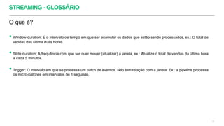STREAMING - GLOSSÁRIO
O que é?
• Window duration: É o intervalo de tempo em que ser acumular os dados que estão sendo processados, ex.: O total de
vendas das última duas horas.
• Slide duration: A frequência com que ser quer mover (atualizar) a janela, ex.: Atualize o total de vendas da última hora
a cada 5 minutos.
• Trigger: O intervalo em que se processa um batch de eventos. Não tem relação com a janela. Ex.: a pipeline processa
os micro-batches em intervalos de 1 segundo.
42
 