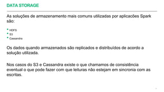 DATA STORAGE
As soluções de armazenamento mais comuns utilizadas por aplicacões Spark
são:
• HDFS
• S3
• Cassandra
Os dados quando armazenados são replicados e distribuídos de acordo a
solução utilizada.
Nos casos do S3 e Cassandra existe o que chamamos de consistência
eventual o que pode fazer com que leituras não estejam em sincronia com as
escritas.
43
 