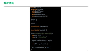TESTING
47
class MyJobTest
extends FunSuite
with BatchRunner
with Matchers
with BeforeAndAfter
with BeforeAndAfterAll {
before {}
after {}
override def beforeAll(): {}
override def afterAll() {}
test("something should happen") {
val arg1 = 10
val arg2 = "something"
MyJob.main(Array(arg1, arg2))
val aDF = spark.read(…)
aDF.count() should be 100
}
}
 