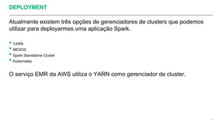 DEPLOYMENT
Atualmente existem três opções de gerenciadores de clusters que podemos
utilizar para deployarmos uma aplicação Spark.
• YARN
• MESOS
• Spark Standalone Cluster
• Kubernetes
O serviço EMR da AWS utiliza o YARN como gerenciador de cluster.
48
 