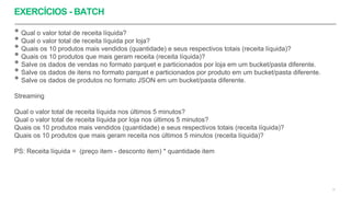 EXERCÍCIOS - BATCH
51
• Qual o valor total de receita líquida?
• Qual o valor total de receita líquida por loja?
• Quais os 10 produtos mais vendidos (quantidade) e seus respectivos totais (receita líquida)?
• Quais os 10 produtos que mais geram receita (receita líquida)?
• Salve os dados de vendas no formato parquet e particionados por loja em um bucket/pasta diferente.
• Salve os dados de itens no formato parquet e particionados por produto em um bucket/pasta diferente.
• Salve os dados de produtos no formato JSON em um bucket/pasta diferente.
Streaming
Qual o valor total de receita líquida nos últimos 5 minutos?
Qual o valor total de receita líquida por loja nos últimos 5 minutos?
Quais os 10 produtos mais vendidos (quantidade) e seus respectivos totais (receita líquida)?
Quais os 10 produtos que mais geram receita nos últimos 5 minutos (receita líquida)?
PS: Receita líquida = (preço item - desconto item) * quantidade item
 