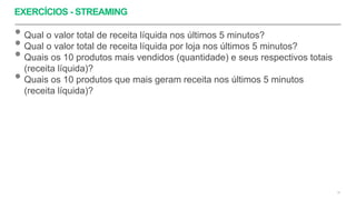 EXERCÍCIOS - STREAMING
52
• Qual o valor total de receita líquida nos últimos 5 minutos?
• Qual o valor total de receita líquida por loja nos últimos 5 minutos?
• Quais os 10 produtos mais vendidos (quantidade) e seus respectivos totais
(receita líquida)?
• Quais os 10 produtos que mais geram receita nos últimos 5 minutos
(receita líquida)?
 