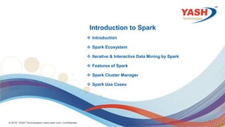 11
© 2018 YASH Technologies | www.yash.com | Confidential
Introduction to Spark
 Introduction
 Spark Ecosystem
 Iterative & Interactive Data Mining by Spark
 Features of Spark
 Spark Cluster Manager
 Spark Use Cases
 