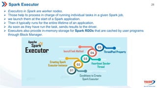 28
Spark Executor
 Executors in Spark are worker nodes.
 Those help to process in charge of running individual tasks in a given Spark job.
 we launch them at the start of a Spark application.
 Then it typically runs for the entire lifetime of an application.
 As soon as they have run the task, sends results to the driver.
 Executors also provide in-memory storage for Spark RDDs that are cached by user programs
through Block Manager.
 