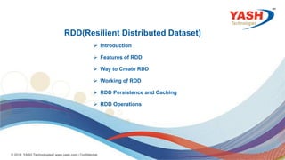 33
© 2018 YASH Technologies | www.yash.com | Confidential
RDD(Resilient Distributed Dataset)
 Introduction
 Features of RDD
 Way to Create RDD
 Working of RDD
 RDD Persistence and Caching
 RDD Operations
 