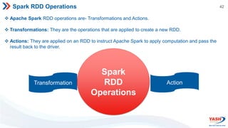 42
Spark RDD Operations
 Apache Spark RDD operations are- Transformations and Actions.
 Transformations: They are the operations that are applied to create a new RDD.
 Actions: They are applied on an RDD to instruct Apache Spark to apply computation and pass the
result back to the driver.
Transformation
Spark
RDD
Operations
Action
 