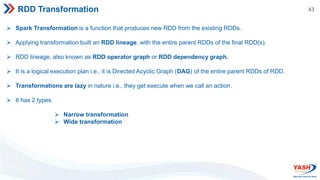 43
RDD Transformation
 Spark Transformation is a function that produces new RDD from the existing RDDs.
 Applying transformation built an RDD lineage, with the entire parent RDDs of the final RDD(s).
 RDD lineage, also known as RDD operator graph or RDD dependency graph.
 It is a logical execution plan i.e., it is Directed Acyclic Graph (DAG) of the entire parent RDDs of RDD.
 Transformations are lazy in nature i.e., they get execute when we call an action.
 It has 2 types.
 Narrow transformation
 Wide transformation
 