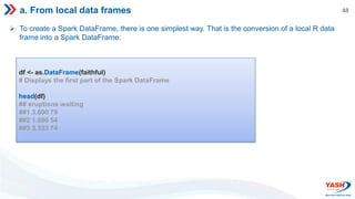 48
a. From local data frames
 To create a Spark DataFrame, there is one simplest way. That is the conversion of a local R data
frame into a Spark DataFrame.
df <- as.DataFrame(faithful)
# Displays the first part of the Spark DataFrame
head(df)
## eruptions waiting
##1 3.600 79
##2 1.800 54
##3 3.333 74
 