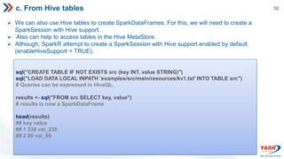 50
c. From Hive tables
 We can also use Hive tables to create SparkDataFrames. For this, we will need to create a
SparkSession with Hive support.
 Also can help to access tables in the Hive MetaStore.
 Although, SparkR attempt to create a SparkSession with Hive support enabled by default.
(enableHiveSupport = TRUE).
sql("CREATE TABLE IF NOT EXISTS src (key INT, value STRING)")
sql("LOAD DATA LOCAL INPATH 'examples/src/main/resources/kv1.txt' INTO TABLE src")
# Queries can be expressed in HiveQL.
results <- sql("FROM src SELECT key, value")
# results is now a SparkDataFrame
head(results)
## key value
## 1 238 val_238
## 2 86 val_86
 