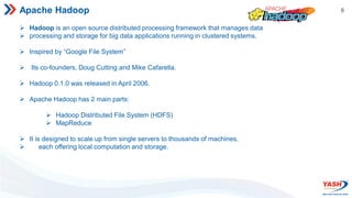 8
Apache Hadoop
 Hadoop is an open source distributed processing framework that manages data
 processing and storage for big data applications running in clustered systems.
 Inspired by “Google File System”
 Its co-founders, Doug Cutting and Mike Cafarella.
 Hadoop 0.1.0 was released in April 2006.
 Apache Hadoop has 2 main parts:
 Hadoop Distributed File System (HDFS)
 MapReduce
 It is designed to scale up from single servers to thousands of machines,
 each offering local computation and storage.
 