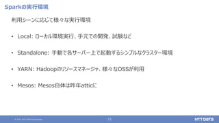 © 2021 NTT DATA Corporation 13
Sparkの実行環境
利用シーンに応じて様々な実行環境
• Local: ローカル環境実行、手元での開発、試験など
• Standalone: 手動で各サーバー上で起動するシンプルなクラスター環境
• YARN: Hadoopのリソースマネージャ、様々なOSSが利用
• Mesos: Mesos自体は昨年atticに
 