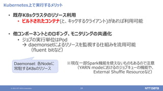 © 2021 NTT DATA Corporation 16
Kubernetes上で実行するメリット
• 既存K8sクラスタのリソース利用
• ビルドされたコンテナ(と、キックするクライアント)があれば利用可能
• 他コンポーネントとのロギング、モニタリングの共通化
• ジョブの実行単位はPod
 daemonsetによるリソースを監視する仕組みを流用可能
（fluent bitなど）
※現在一部Spark機能を使えないものもあるので注意
（YARN modeにおけるのジョブキューの機能や、
External Shuffle Resourceなど）
Daemonset: 各Nodeに
常駐するK8sのリソース
 