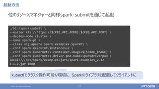 © 2021 NTT DATA Corporation 17
起動方法
他のリソースマネジャーと同様spark-submitを通じて起動
./bin/spark-submit 
--master k8s://https://${K8S_API_ADDR}:${K8S_API_PORT} 
--deploy-mode cluster 
--name spark-pi 
--class org.apache.spark.examples.SparkPi 
--conf spark.executor.instances=2 
--conf spark.kubernetes.container.image=${SPARK_IMAGE} 
--conf spark.kubernetes.driver.pod.name=sparkdriverpod 
local:///opt/spark/examples/jars/spark-examples_2.12-
3.1.2.jar 1000
kubectlでクラスタ操作可能な環境に、Sparkのライブラリを配置してクライアントに
 