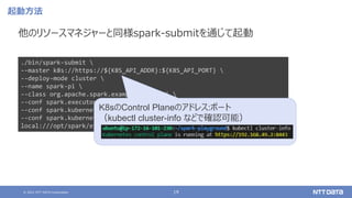 © 2021 NTT DATA Corporation 19
起動方法
他のリソースマネジャーと同様spark-submitを通じて起動
./bin/spark-submit 
--master k8s://https://${K8S_API_ADDR}:${K8S_API_PORT} 
--deploy-mode cluster 
--name spark-pi 
--class org.apache.spark.examples.SparkPi 
--conf spark.executor.instances=2 
--conf spark.kubernetes.container.image=${SPARK_IMAGE} 
--conf spark.kubernetes.driver.pod.name=sparkdriverpod 
local:///opt/spark/examples/jars/spark-examples_2.12-3.1.2.jar 1000
K8sのControl Planeのアドレス:ポート
（kubectl cluster-info などで確認可能）
 