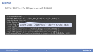 © 2021 NTT DATA Corporation 20
起動方法
他のリソースマネジャーたちと同様spark-submitを通じて起動
./bin/spark-submit 
--master k8s://https://${K8S_API_ADDR}:${K8S_API_PORT} 
--deploy-mode cluster 
--name spark-pi 
--class org.apache.spark.examples.SparkPi 
--conf spark.executor.instances=2 
--conf spark.kubernetes.container.image=${SPARK_IMAGE} 
--conf spark.kubernetes.driver.pod.name=sparkdriverpod 
local:///opt/spark/examples/jars/spark-examples_2.12-3.1.2.jar 1000
Client Mode（対話的なデータ操作）も可能、後述
 